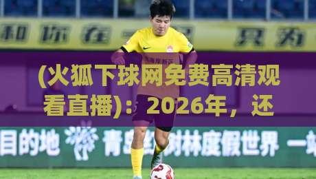 (火狐下球网免费高清观看直播):2026年,还能免费看球吗? (火狐下球网免费高清观看直播):2026年,还能免费看球吗?
