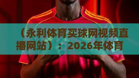 （永利体育买球网视频直播网站）：2026年体育迷必看的五大直播新趋势