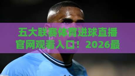 五大联赛体育进球直播官网观看入口！2026最新渠道实测（文末福利）