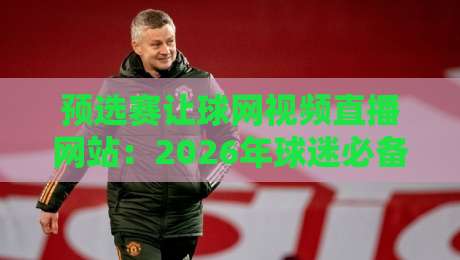 预选赛让球网视频直播网站:2026年球迷必备观赛指南 预选赛让球网视频直播网站:2026年球迷必备观赛指南