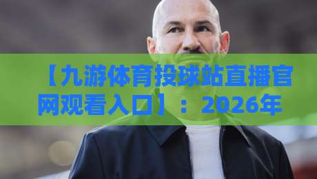 【九游体育投球站直播官网观看入口】：2026年最新入口与观看攻略