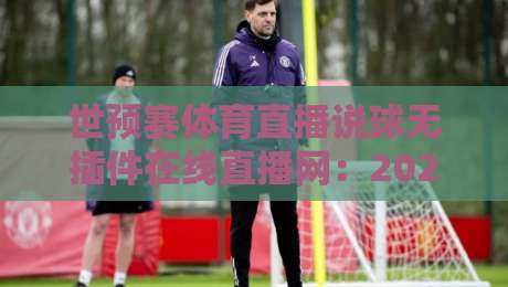 世预赛体育直播说球无插件在线直播网：2026年如何免费看世预赛？无插件高清直播全攻略