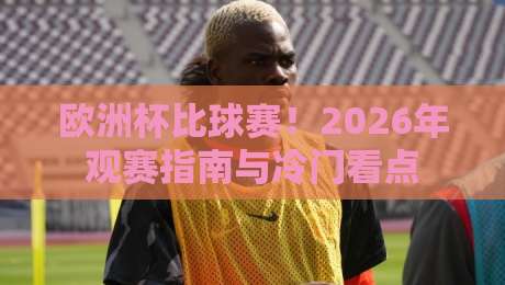 欧洲杯比球赛！2026年观赛指南与冷门看点