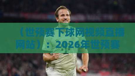 (世预赛下球网视频直播网站):2026年世预赛观赛还得看这3个门道 (世预赛下球网视频直播网站):2026年世预赛观赛还得看这3个门道
