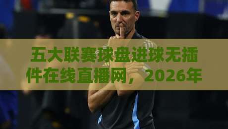 五大联赛球盘进球无插件在线直播网,2026年看球新姿势! 五大联赛球盘进球无插件在线直播网,2026年看球新姿势!