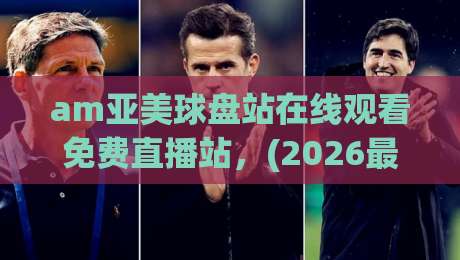 am亚美球盘站在线观看免费直播站，(2026最新实测)教你如何稳定找到高清源