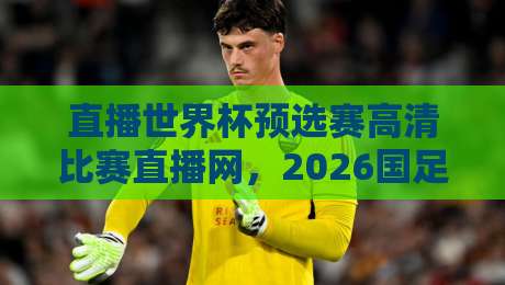 直播世界杯预选赛高清比赛直播网，2026国足世预赛观赛指南