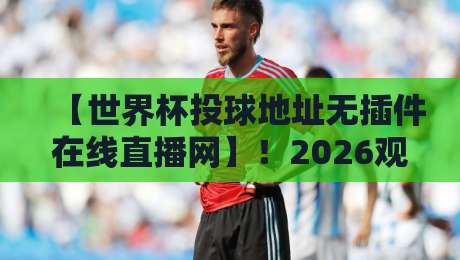 【世界杯投球地址无插件在线直播网】！2026观赛秘籍大公开