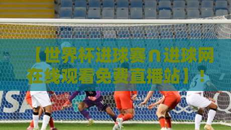 【世界杯进球赛∩进球网在线观看免费直播站】！2026年观赛全攻略