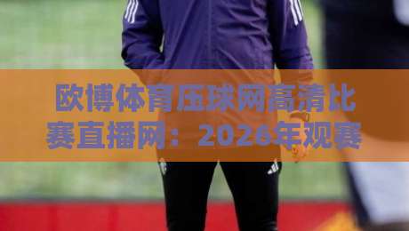 欧博体育压球网高清比赛直播网：2026年观赛新体验，告别卡顿与模糊！（欧博体育压球网高清比赛直播网）