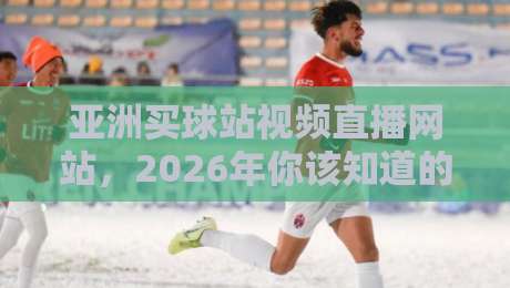 亚洲买球站视频直播网站,2026年你该知道的五大观赛新趋势 亚洲买球站视频直播网站,2026年你该知道的五大观赛新趋势