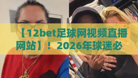 【12bet足球网视频直播网站】!2026年球迷必备的观赛新姿势与避坑指南 【12bet足球网视频直播网站】!2026年球迷必备的观赛新姿势与避坑指南