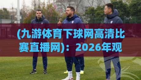(九游体育下球网高清比赛直播网)：2026年观赛新体验，高清流畅不卡顿