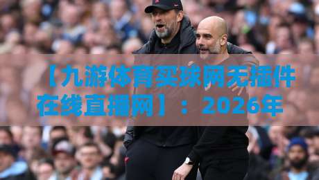 【九游体育买球网无插件在线直播网】:2026年球迷必看的五大升级亮点 【九游体育买球网无插件在线直播网】:2026年球迷必看的五大升级亮点