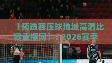 【预选赛压球地址高清比赛直播网】: 2026赛季最全观赛指南与避坑攻略 【预选赛压球地址高清比赛直播网】: 2026赛季最全观赛指南与避坑攻略