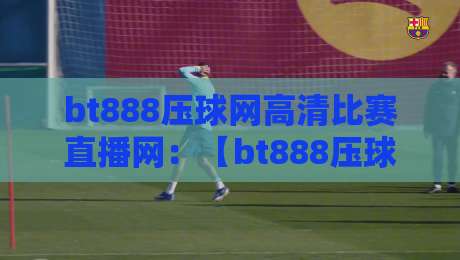 bt888压球网高清比赛直播网：【bt888压球网】2026年高清赛事直播体验深度解析