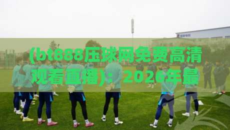 (bt888压球网免费高清观看直播):2026年最新观赛攻略与体验分享 (bt888压球网免费高清观看直播):2026年最新观赛攻略与体验分享