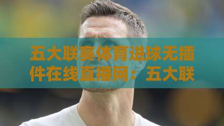 五大联赛体育进球无插件在线直播网:五大联赛体育进球无插件在线直播网,2026观赛新姿势! 五大联赛体育进球无插件在线直播网:五大联赛体育进球无插件在线直播网,2026观赛新姿势!