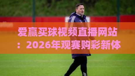 爱赢买球视频直播网站:2026年观赛购彩新体验!(爱赢买球视频直播网站) 爱赢买球视频直播网站:2026年观赛购彩新体验!(爱赢买球视频直播网站)