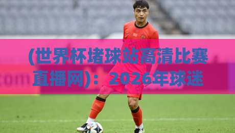 (世界杯堵球站高清比赛直播网)：2026年球迷必备的观赛新姿势，你get了吗？