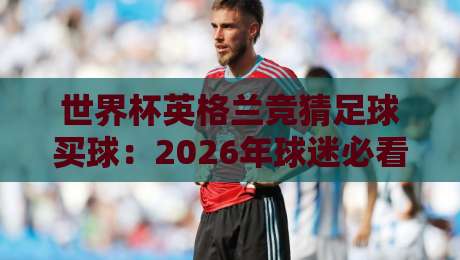 世界杯英格兰竞猜足球买球：2026年球迷必看的投注指南与实用技巧