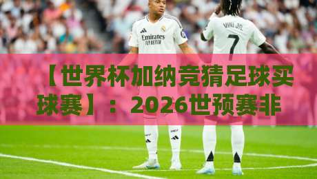 【世界杯加纳竞猜足球买球赛】:2026世预赛非洲区,加纳队竞猜攻略与实战分析 【世界杯加纳竞猜足球买球赛】:2026世预赛非洲区,加纳队竞猜攻略与实战分析
