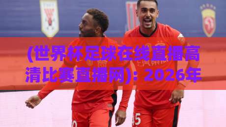 (世界杯足球在线直播高清比赛直播网): 2026年观赛新选择,为何这个平台成为球迷首选? (世界杯足球在线直播高清比赛直播网): 2026年观赛新选择,为何这个平台成为球迷首选?
