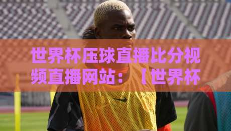 世界杯压球直播比分视频直播网站:【世界杯压球直播】2026年球迷如何选平台?实测4大避坑指南 世界杯压球直播比分视频直播网站:【世界杯压球直播】2026年球迷如何选平台?实测4大避坑指南