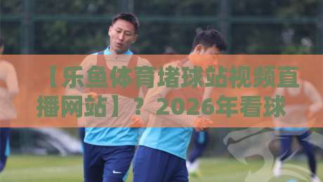 【乐鱼体育堵球站视频直播网站】?2026年看球赛,这平台到底值不值得用? 【乐鱼体育堵球站视频直播网站】?2026年看球赛,这平台到底值不值得用?
