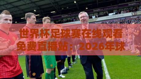 世界杯足球赛在线观看免费直播站:2026年球迷必备的五大观赛神器 世界杯足球赛在线观看免费直播站:2026年球迷必备的五大观赛神器
