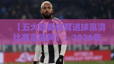 【五大联赛体育进球高清比赛直播网】:2026年观赛新体验,这些细节你知道吗? 【五大联赛体育进球高清比赛直播网】:2026年观赛新体验,这些细节你知道吗?