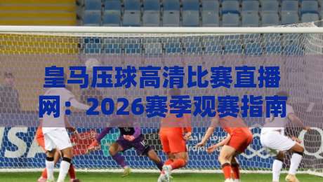 皇马压球高清比赛直播网:2026赛季观赛指南与高清体验全解析 皇马压球高清比赛直播网:2026赛季观赛指南与高清体验全解析