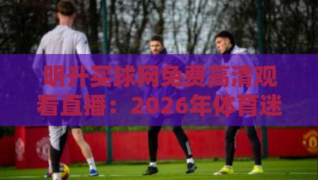 明升买球网免费高清观看直播:2026年体育迷必收的观赛秘籍 明升买球网免费高清观看直播:2026年体育迷必收的观赛秘籍