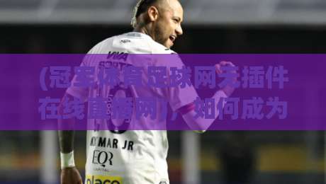 (冠军体育足球网无插件在线直播网),如何成为2026年球迷看球首选? (冠军体育足球网无插件在线直播网),如何成为2026年球迷看球首选?