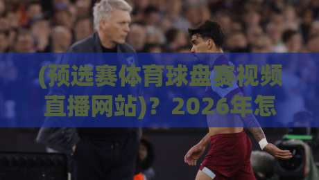 (预选赛体育球盘赛视频直播网站)？2026年怎么选不踩坑