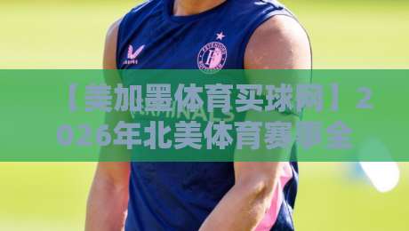 【美加墨体育买球网】2026年北美体育赛事全攻略：从购票到观赛，这一篇就够了！