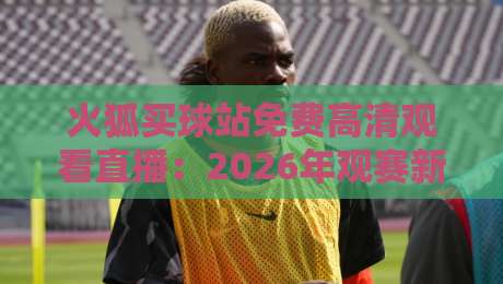 火狐买球站免费高清观看直播：2026年观赛新选择与风险提醒