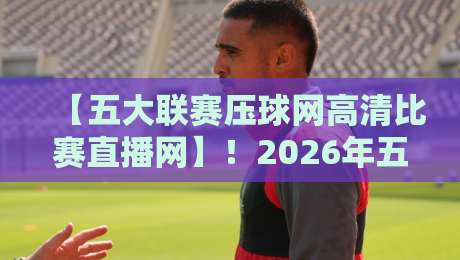 【五大联赛压球网高清比赛直播网】!2026年五大联赛高清直播全攻略:从英超到西甲,一网打尽,球迷必收藏 【五大联赛压球网高清比赛直播网】!2026年五大联赛高清直播全攻略:从英超到西甲,一网打尽,球迷必收藏