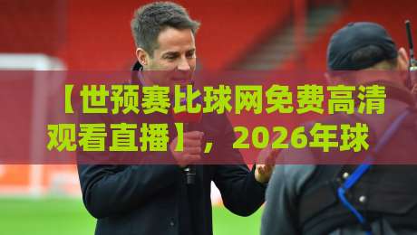【世预赛比球网免费高清观看直播】，2026年球迷必备的免费高清观赛指南