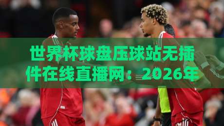 世界杯球盘压球站无插件在线直播网：2026年观赛新选择，这些细节你得知道！