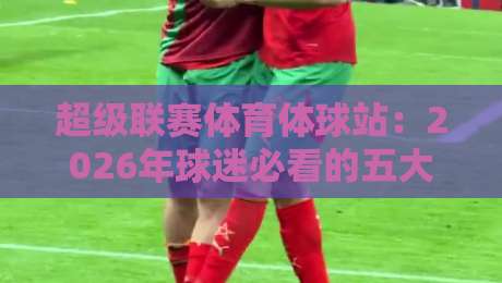 超级联赛体育体球站:2026年球迷必看的五大新功能(超级联赛体育体球站) 超级联赛体育体球站:2026年球迷必看的五大新功能(超级联赛体育体球站)