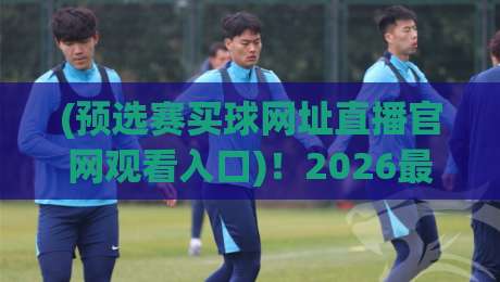 (预选赛买球网址直播官网观看入口)！2026最新观赛指南来啦
