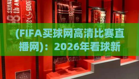 (FIFA买球网高清比赛直播网):2026年看球新姿势,高清不卡顿的秘密 (FIFA买球网高清比赛直播网):2026年看球新姿势,高清不卡顿的秘密