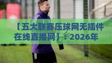 【五大联赛压球网无插件在线直播网】: 2026年球迷必知的流畅观赛新体验 【五大联赛压球网无插件在线直播网】: 2026年球迷必知的流畅观赛新体验