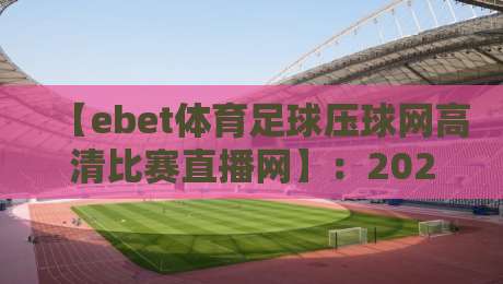 【ebet体育足球压球网高清比赛直播网】：2026年球迷必用的四大核心功能与避坑指南