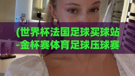 (世界杯法国足球买球站-金杯赛体育足球压球赛)，2026年最新玩法与避坑指南