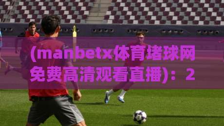(manbetx体育堵球网免费高清观看直播)：2026年球迷必看的高清观赛指南