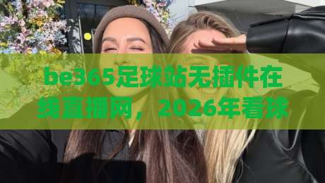 be365足球站无插件在线直播网,2026年看球新选择!(be365足球站无插件在线直播网) be365足球站无插件在线直播网,2026年看球新选择!(be365足球站无插件在线直播网)