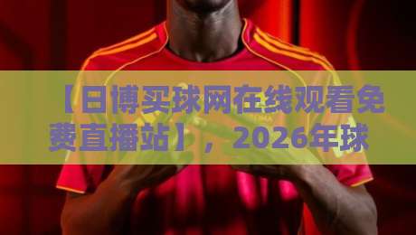 【日博买球网在线观看免费直播站】，2026年球迷必备的观赛神器？其实没那么简单！
