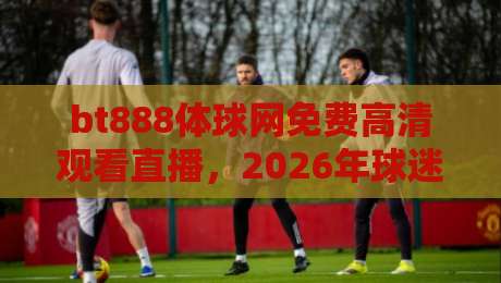 bt888体球网免费高清观看直播，2026年球迷到底该咋选？